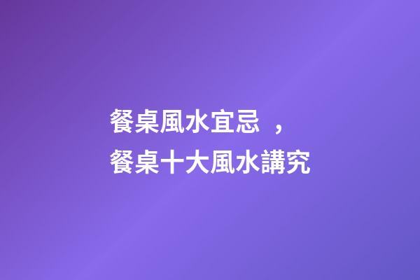 餐桌風水宜忌，餐桌十大風水講究
